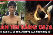 Bản tin sáng 8-6: Nghi can khai lý do sát hại vợ và 2 người phụ nữ